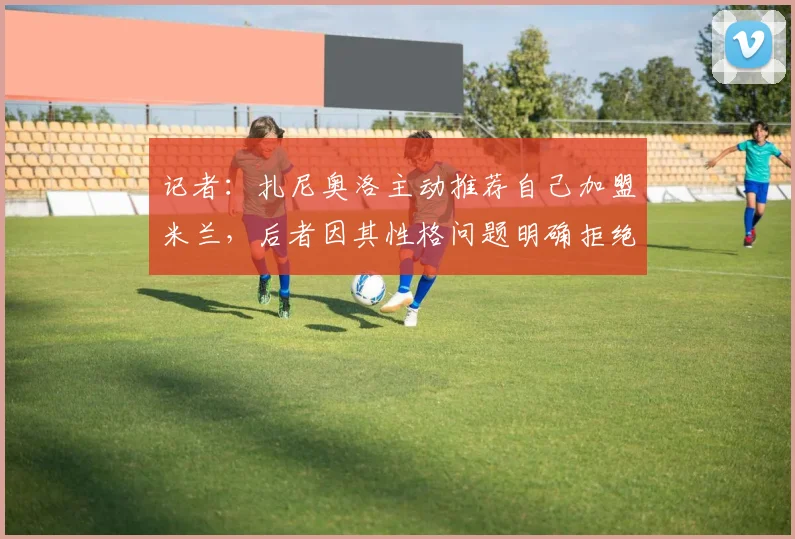 记者：扎尼奥洛主动推荐自己加盟米兰，后者因其性格问题明确拒绝