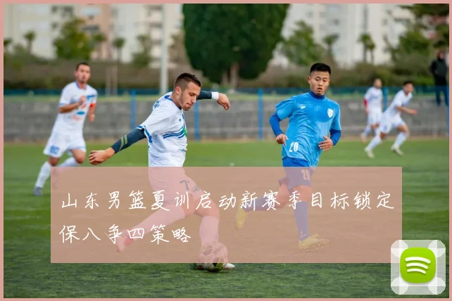 山东男篮夏训启动新赛季目标锁定保八争四策略