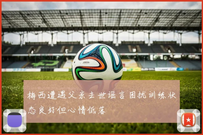 梅西遭遇父亲去世谣言困扰训练状态良好但心情低落