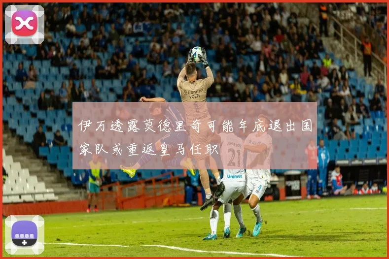 伊万透露莫德里奇可能年底退出国家队或重返皇马任职