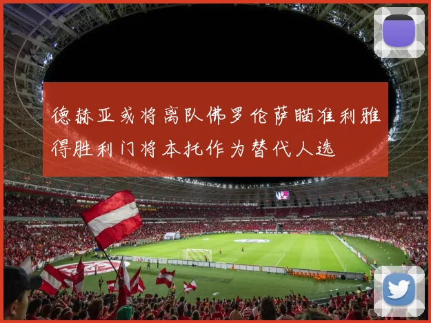德赫亚或将离队佛罗伦萨瞄准利雅得胜利门将本托作为替代人选