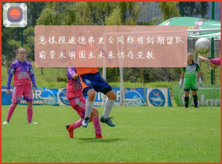 意媒报道德弗里合同即将到期留队前景未明国米未来仍存变数