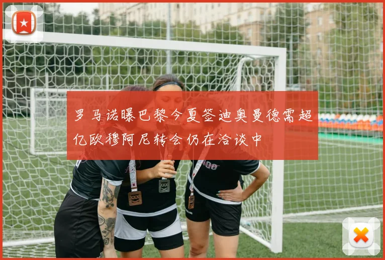 罗马诺曝巴黎今夏签迪奥曼德需超亿欧穆阿尼转会仍在洽谈中