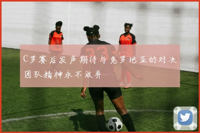 C罗赛后发声期待与克罗地亚的对决团队精神永不放弃