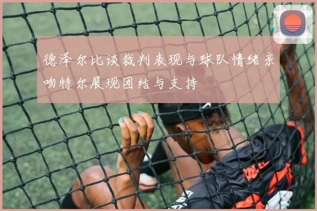 德泽尔比谈裁判表现与球队情绪亲吻特尔展现团结与支持