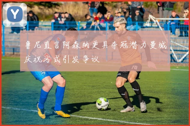 鲁尼直言阿森纳更具夺冠潜力曼城庆祝方式引发争议