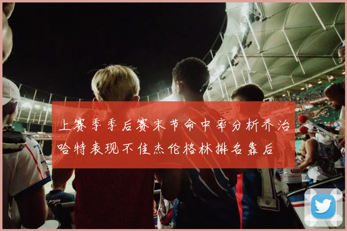 上赛季季后赛末节命中率分析乔治哈特表现不佳杰伦格林排名靠后
