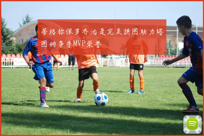 蒂格称保罗乔治是完美拼图助力塔图姆争夺MVP荣誉