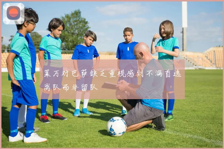 莱万对巴萨缺乏重视感到不满首选离队而非留队