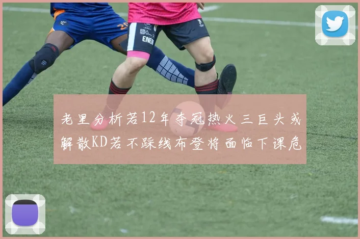 老里分析若12年夺冠热火三巨头或解散KD若不踩线布登将面临下课危机