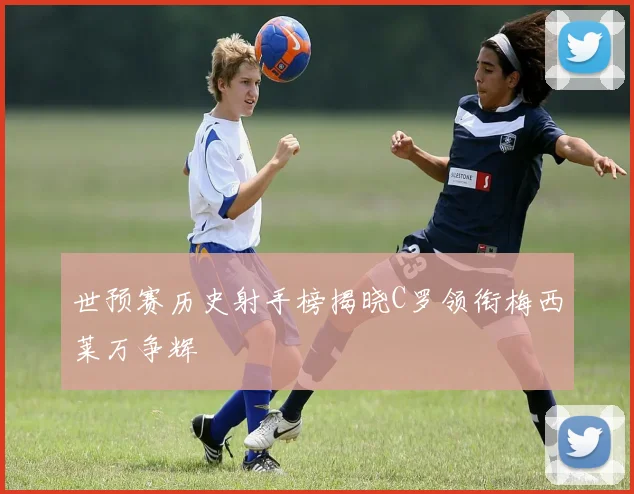 世预赛历史射手榜揭晓C罗领衔梅西莱万争辉