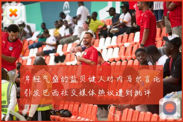 年轻气盛的盐贝健人对内马尔言论引发巴西社交媒体热议遭到批评