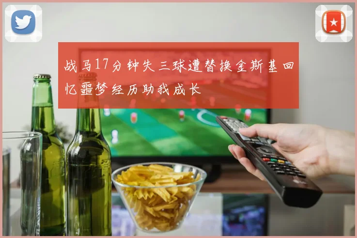 战马17分钟失三球遭替换金斯基回忆噩梦经历助我成长