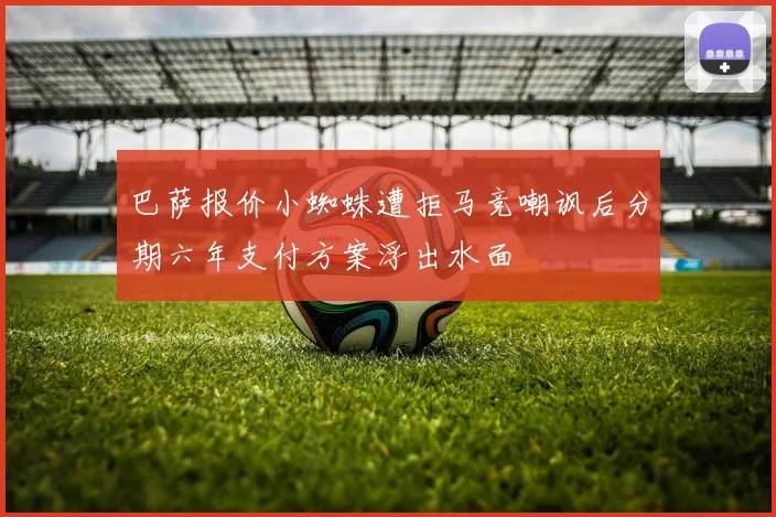 巴萨报价小蜘蛛遭拒马竞嘲讽后分期六年支付方案浮出水面