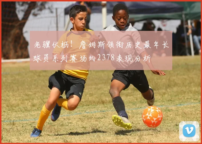 老骥伏枥！詹姆斯领衔历史最年长球员系列赛场均2378表现分析