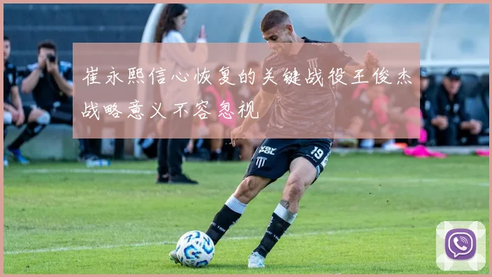 崔永熙信心恢复的关键战役王俊杰战略意义不容忽视