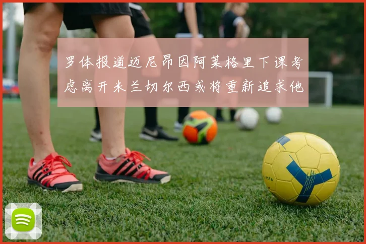 罗体报道迈尼昂因阿莱格里下课考虑离开米兰切尔西或将重新追求他
