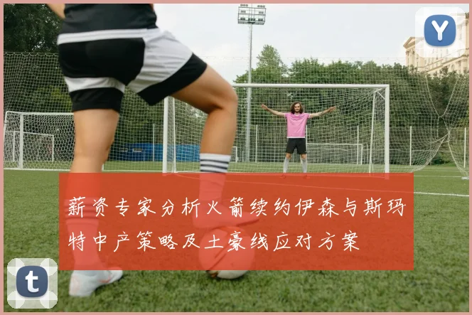 薪资专家分析火箭续约伊森与斯玛特中产策略及土豪线应对方案